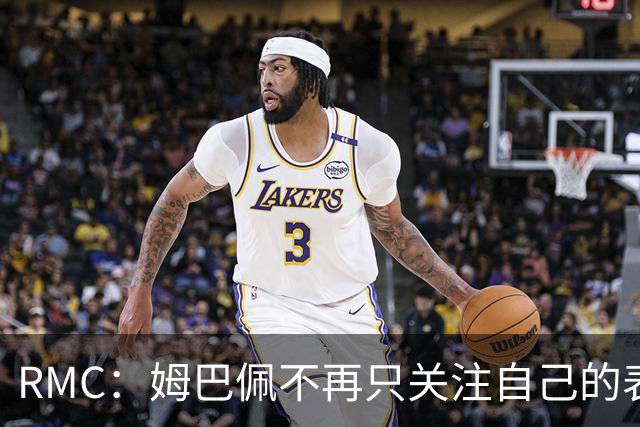 RMC：姆巴佩不再只关注自己的表现，关心队友的同时也会积极回防