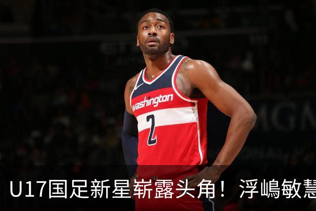 U17国足新星崭露头角！浮嶋敏慧眼识珠，首秀破门助力大胜！